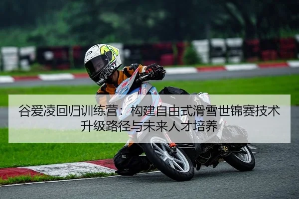 谷爱凌回归训练营：构建自由式滑雪世锦赛技术升级路径与未来人才培养